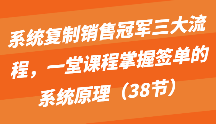 系统复制销售冠军三大流程，一堂课程掌握签单的系统原理（38节）-创业项目网