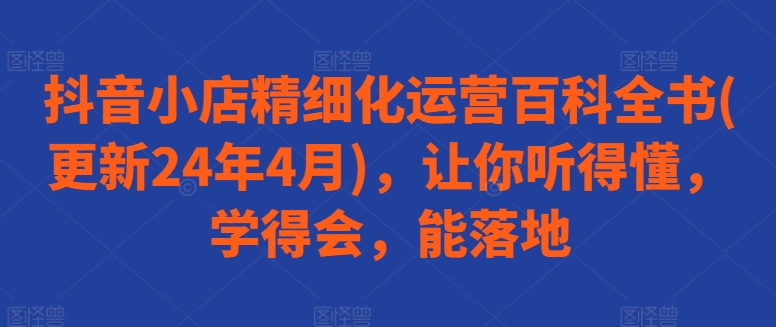 抖音小店精细化运营百科全书(更新24年4月)，让你听得懂，学得会，能落地-创业项目网