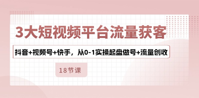 3大短视频平台流量获客，抖音+视频号+快手，从0-1实操起盘做号+流量创收-创业项目网