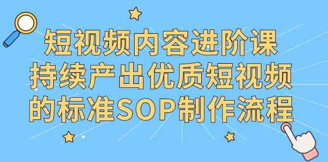 （9232期）短视频内容进阶课，持续产出优质短视频的标准SOP制作流程-创业项目网