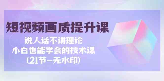 短视频画质提升课，说人话不讲理论，小白也能学会的技术课(无水印)-创业项目网