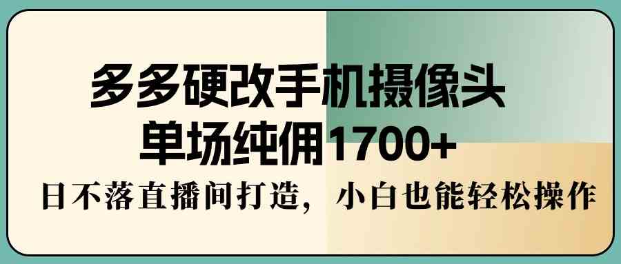 （9228期）多多硬改手机摄像头，单场纯佣1700+，日不落直播间打造，小白也能轻松操作-创业项目网