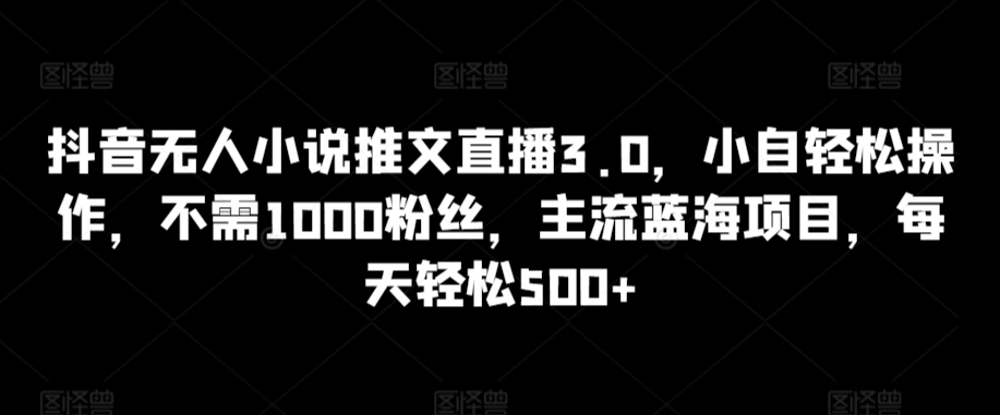 抖音无人小说推文直播3.0，小自轻松操作，不需1000粉丝，主流蓝海项目，每天轻松500+-创业项目网