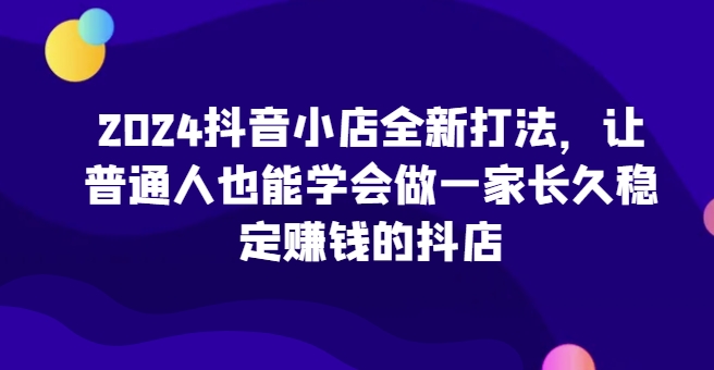 2024抖音小店全新打法，让普通人也能学会做一家长久稳定赚钱的抖店-创业项目网