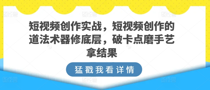 短视频创作实战，短视频创作的道法术器修底层，破卡点磨手艺拿结果-创业项目网