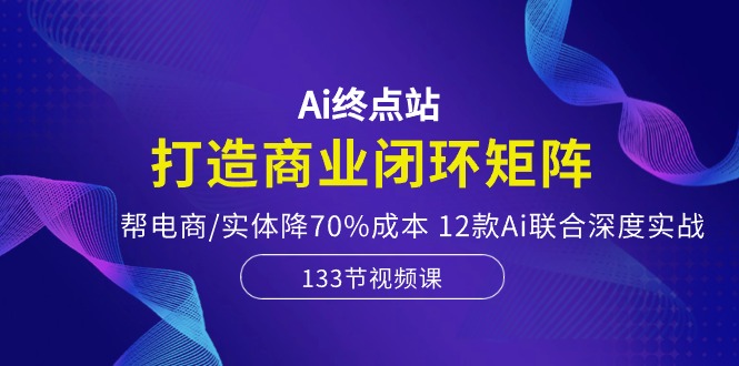 （10428期）Ai终点站，打造商业闭环矩阵，帮电商/实体降70%成本，12款Ai联合深度实战-创业项目网