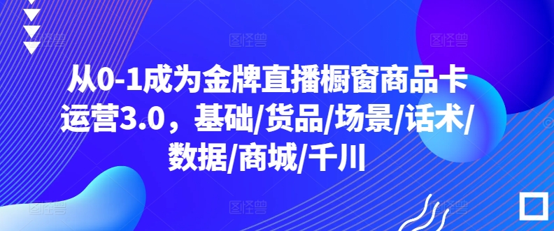 从0-1成为金牌直播橱窗商品卡运营3.0，基础/货品/场景/话术/数据/商城/千川-创业项目网