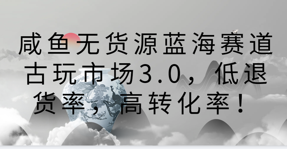 咸鱼无货源蓝海赛道古玩市场3.0，低退货率，高转化率！-创业项目网