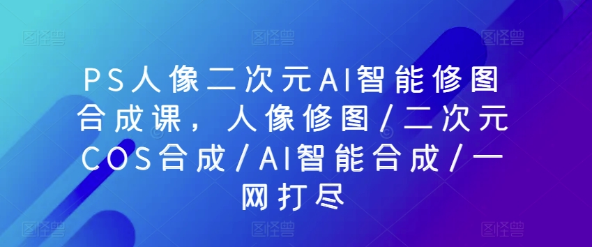 PS人像二次元AI智能修图合成课，人像修图/二次元COS合成/AI智能合成/一网打尽-创业项目网