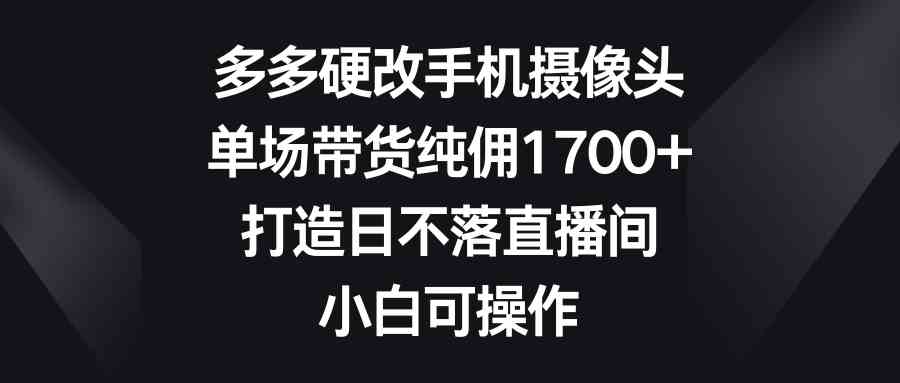 （9162期）多多硬改手机摄像头，单场带货纯佣1700+，打造日不落直播间，小白可操作-创业项目网