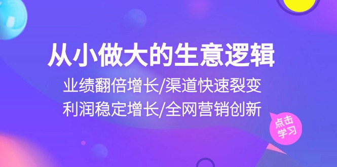 （10438期）从小做大生意逻辑：业绩翻倍增长/渠道快速裂变/利润稳定增长/全网营销创新-创业项目网