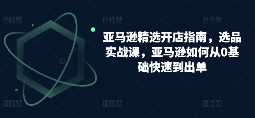 亚马逊精选开店指南，选品实战课，亚马逊如何从0基础快速到出单-创业项目网