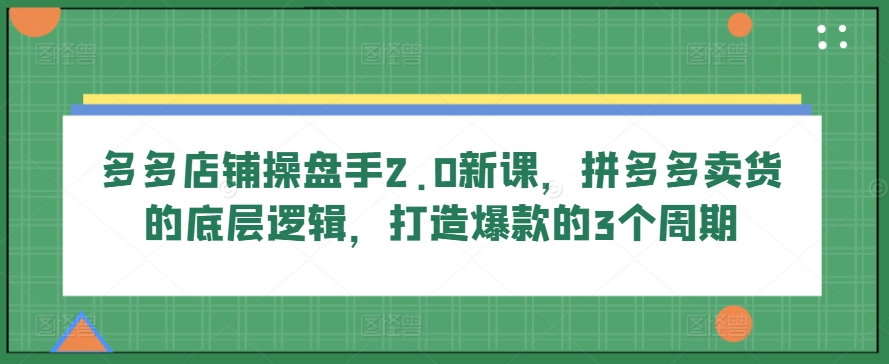 多多店铺操盘手2.0新课，拼多多卖货的底层逻辑，打造爆款的3个周期-创业项目网