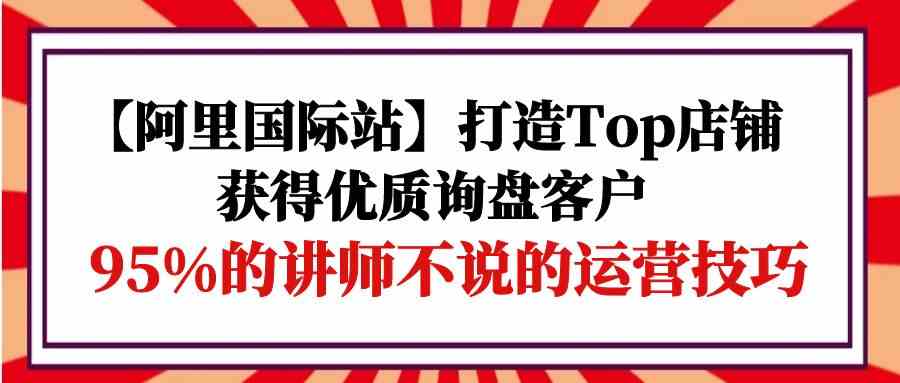 【阿里国际站】打造Top店铺-获得优质询盘客户，95%的讲师不说的运营技巧-创业项目网