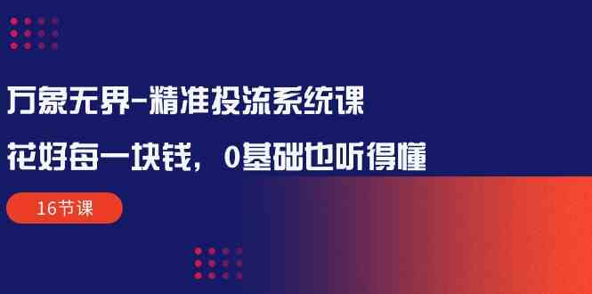 万象无界精准投流系统课：花好每一块钱，0基础也听得懂（16节课）-创业项目网