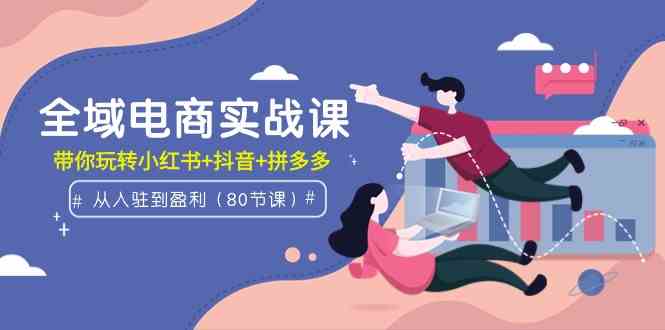 （9529期）全域电商实战课：从入驻到盈利，带你玩转小红书+抖音+拼多多（80节课）-创业项目网