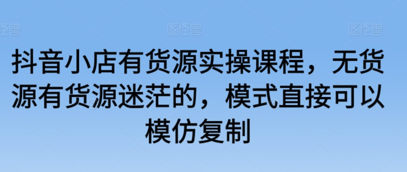 抖音小店有货源实操课程，无货源有货源迷茫的，模式直接可以模仿复制-创业项目网