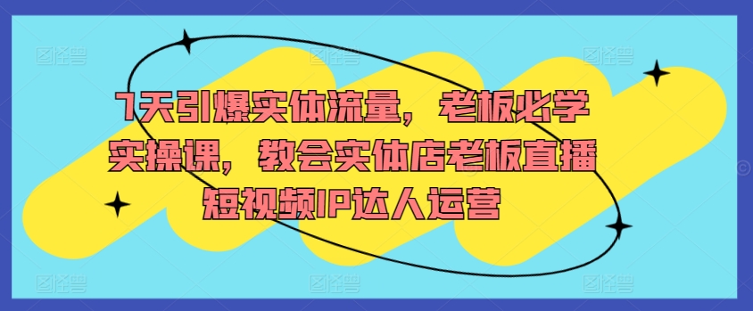 7天引爆实体流量，老板必学实操课，教会实体店老板直播短视频IP达人运营-创业项目网