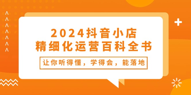 （10850期）2024抖音小店-精细化运营百科全书：让你听得懂，学得会，能落地（34节课）-创业项目网