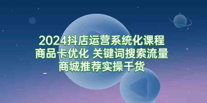 （9438期）2024抖店运营系统化课程：商品卡优化 关键词搜索流量商城推荐实操干货-创业项目网