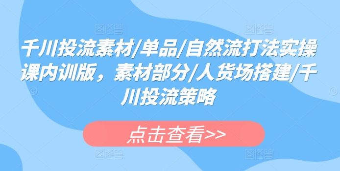 千川投流素材/单品/自然流打法实操课内训版，素材部分/人货场搭建/千川投流策略-创业项目网