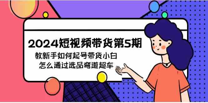 （9844期）2024短视频带货第5期，教新手如何起号，带货小白怎么通过选品弯道超车-创业项目网