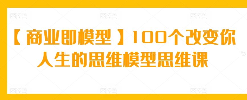 【商业即模型】100个改变你人生的思维模型思维课-创业项目网