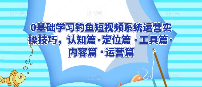 0基础学习钓鱼短视频系统运营实操技巧，认知篇·定位篇 ·工具篇·内容篇 ·运营篇-创业项目网