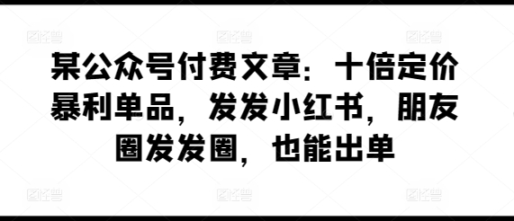 某公众号付费文章：十倍定价暴利单品，发发小红书，朋友圈发发圈，也能出单-创业项目网