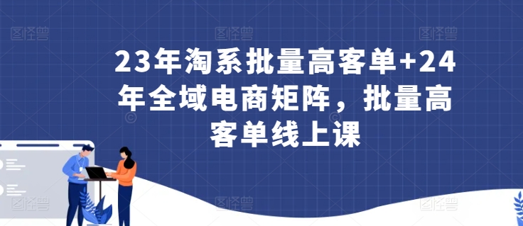 23年淘系批量高客单+24年全域电商矩阵，批量高客单线上课-创业项目网