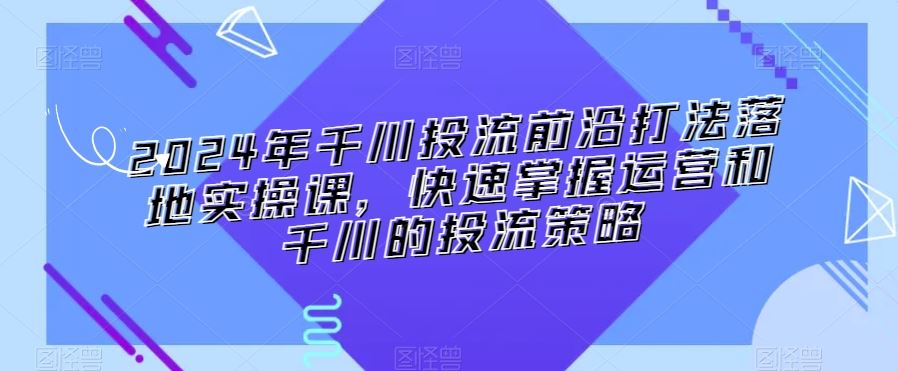 2024年千川投流前沿打法落地实操课，快速掌握运营和千川的投流策略-创业项目网