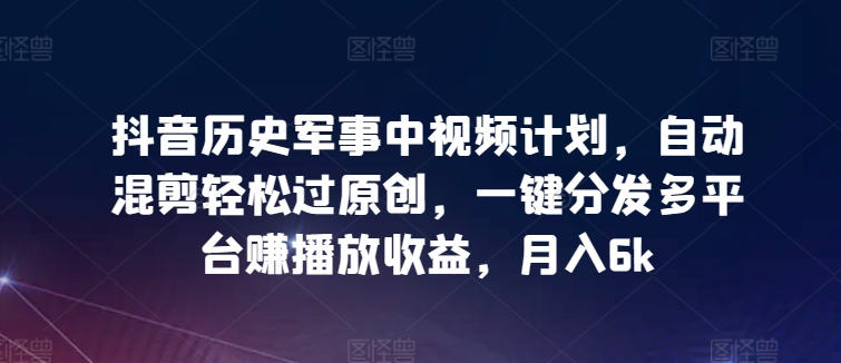 抖音历史军事中视频计划，自动混剪轻松过原创，一键分发多平台赚播放收益，月入6k-创业项目网