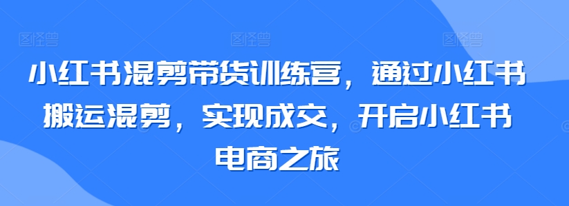 小红书混剪带货训练营，通过小红书搬运混剪，实现成交，开启小红书电商之旅-创业项目网