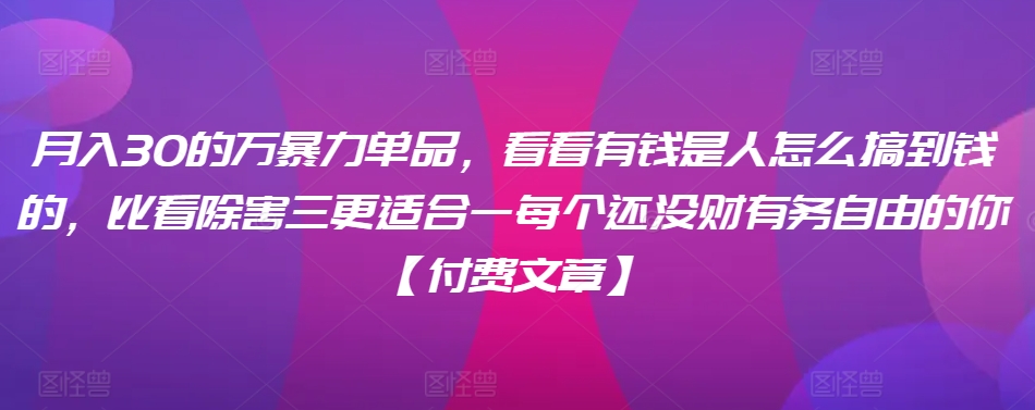 ​月入30‮的万‬暴力单品，​‮看看‬有钱‮是人‬怎么搞到钱的，比看除‮害三‬更适合‮一每‬个还没‮财有‬务自由的你【付费文章】-创业项目网