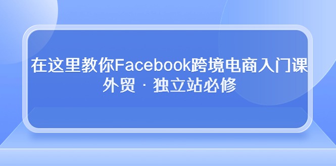 （10259期）在这里教你Facebook跨境电商入门课，外贸·独立站必修-创业项目网