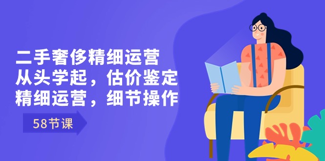 二手奢侈精细运营从头学起，估价鉴定，精细运营，细节操作（58节）-创业项目网