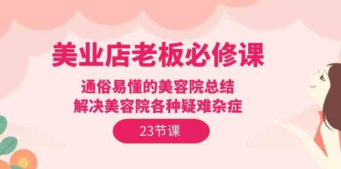 （9986期）美业店老板必修课：通俗易懂的美容院总结，解决美容院各种疑难杂症（23节）-创业项目网