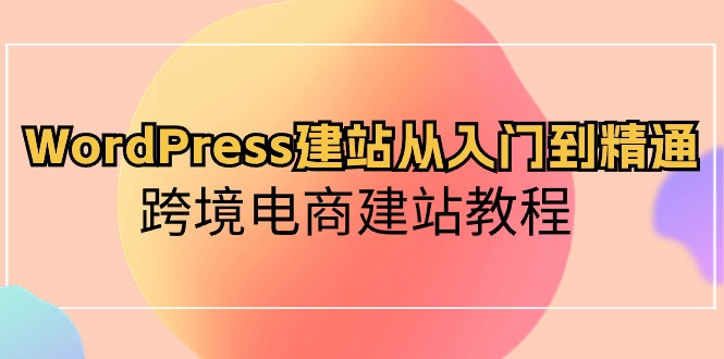 WordPress建站从入门到精通，跨境电商建站教程（60节课）-创业项目网