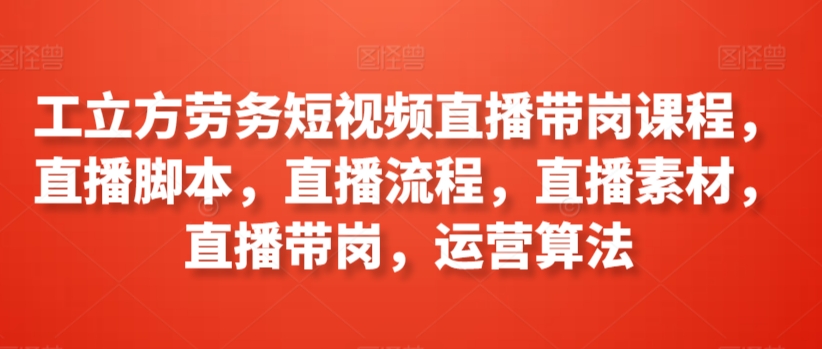 工立方劳务短视频直播带岗课程，直播脚本，直播流程，直播素材，直播带岗，运营算法-创业项目网