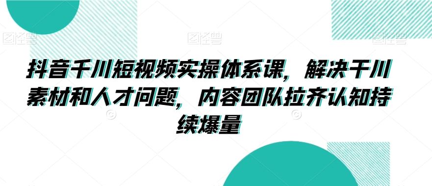 抖音千川短视频实操体系课，解决干川素材和人才问题，内容团队拉齐认知持续爆量-创业项目网