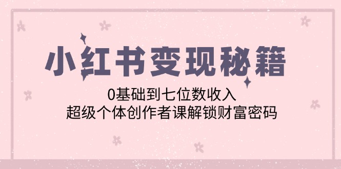 （12555期）小红书变现秘籍：0基础到七位数收入，超级个体创作者课解锁财富密码-创业项目网