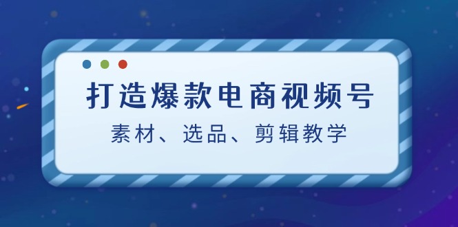 打造爆款电商视频号：素材、选品、剪辑教程-创业项目网