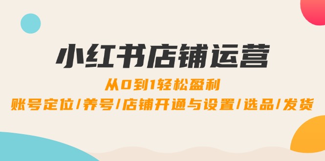 小红书店铺运营：0到1轻松盈利，账号定位/养号/店铺开通与设置/选品/发货-创业项目网