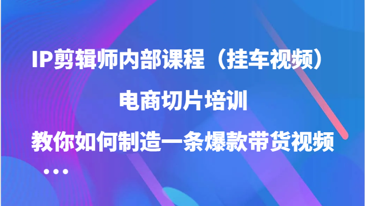 IP剪辑师内部课程（挂车视频），电商切片培训，教你如何制造一条爆款带货视频-创业项目网