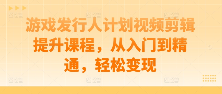 游戏发行人计划视频剪辑提升课程，从入门到精通，轻松变现-创业项目网