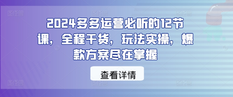 2024多多运营必听的12节课，全程干货，玩法实操，爆款方案尽在掌握-创业项目网