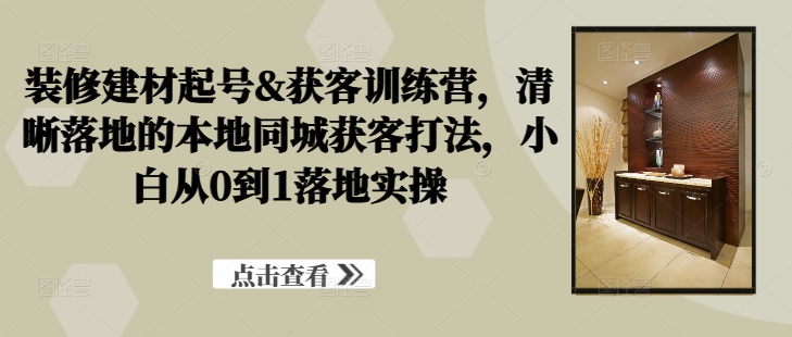 装修建材起号&获客训练营，​清晰落地的本地同城获客打法，小白从0到1落地实操-创业项目网