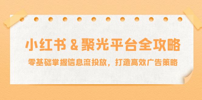 小红薯&聚光平台全攻略：零基础掌握信息流投放，打造高效广告策略-创业项目网