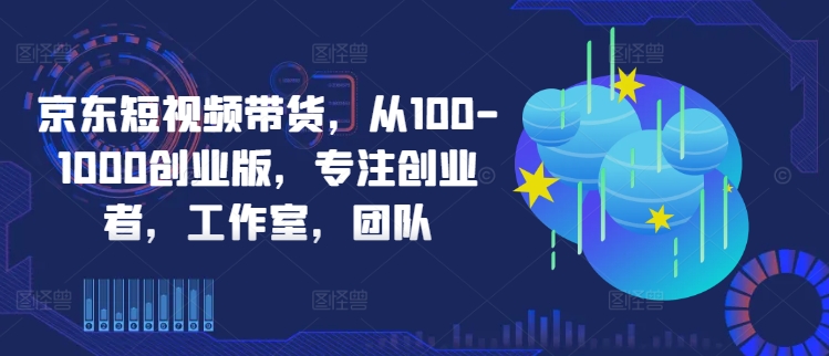 京东短视频带货，从100-1000创业版，专注创业者，工作室，团队-创业项目网