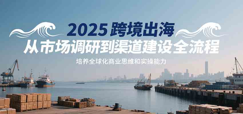 2025跨境出海从市场调研到渠道建设全流程，培养全球化商业思维和实操能力-创业项目网